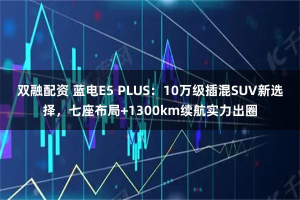 双融配资 蓝电E5 PLUS：10万级插混SUV新选择，七座布局+1300km续航实力出圈