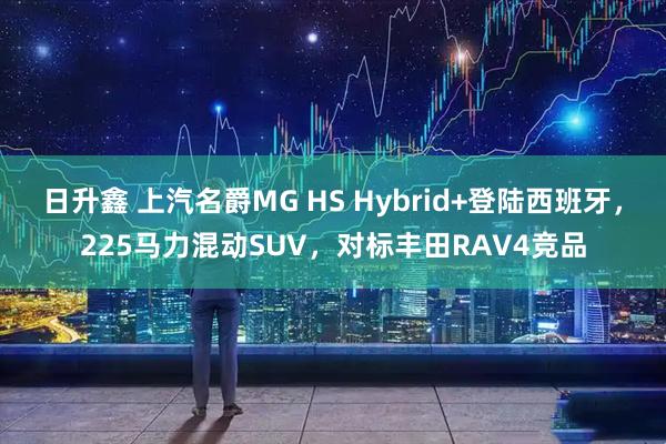 日升鑫 上汽名爵MG HS Hybrid+登陆西班牙，225马力混动SUV，对标丰田RAV4竞品