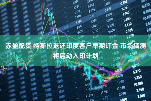 赤盈配资 特斯拉退还印度客户早期订金 市场猜测将启动入印计划