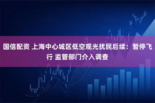 国信配资 上海中心城区低空观光扰民后续：暂停飞行 监管部门介入调查