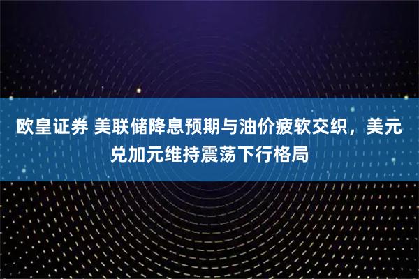 欧皇证券 美联储降息预期与油价疲软交织，美元兑加元维持震荡下行格局
