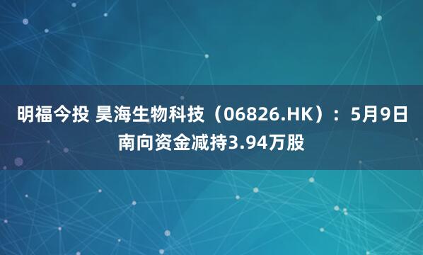 明福今投 昊海生物科技（06826.HK）：5月9日南向资金减持3.94万股