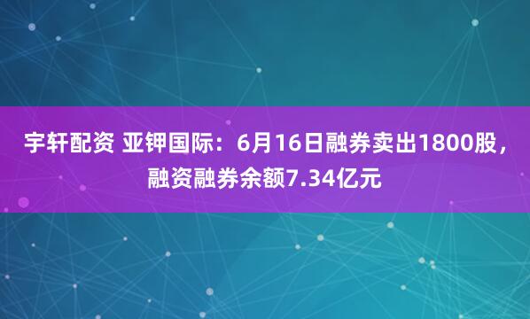 宇轩配资 亚钾国际：6月16日融券卖出1800股，融资融券余额7.34亿元