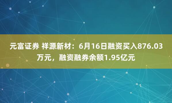 元富证券 祥源新材：6月16日融资买入876.03万元，融资融券余额1.95亿元