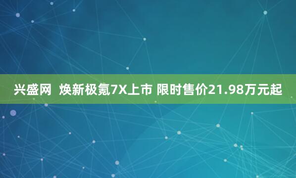 兴盛网  焕新极氪7X上市 限时售价21.98万元起