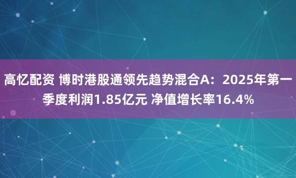 高忆配资 博时港股通领先趋势混合A：2025年第一季度利润1.85亿元 净值增长率16.4%