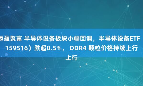 添盈聚富 半导体设备板块小幅回调，半导体设备ETF（159516）跌超0.5%， DDR4 颗粒价格持续上行
