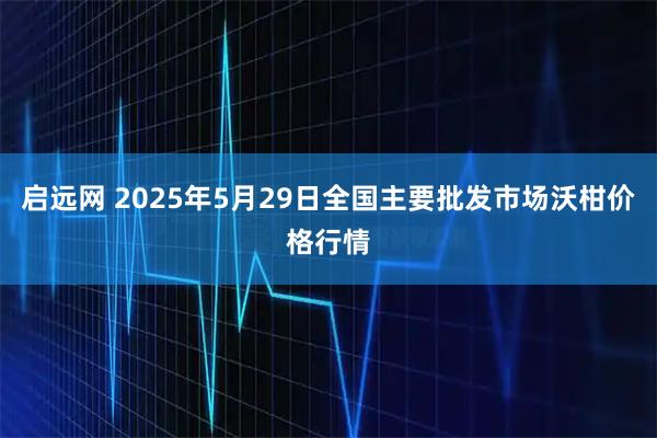 启远网 2025年5月29日全国主要批发市场沃柑价格行情