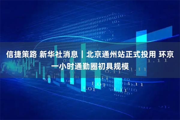 信捷策路 新华社消息｜北京通州站正式投用 环京一小时通勤圈初具规模