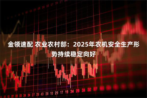 金领速配 农业农村部：2025年农机安全生产形势持续稳定向好