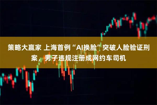 策略大赢家 上海首例“AI换脸”突破人脸验证刑案，男子违规注册成网约车司机