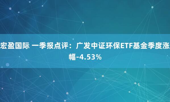 宏盈国际 一季报点评：广发中证环保ETF基金季度涨幅-4.53%