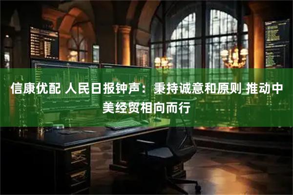 信康优配 人民日报钟声：秉持诚意和原则 推动中美经贸相向而行