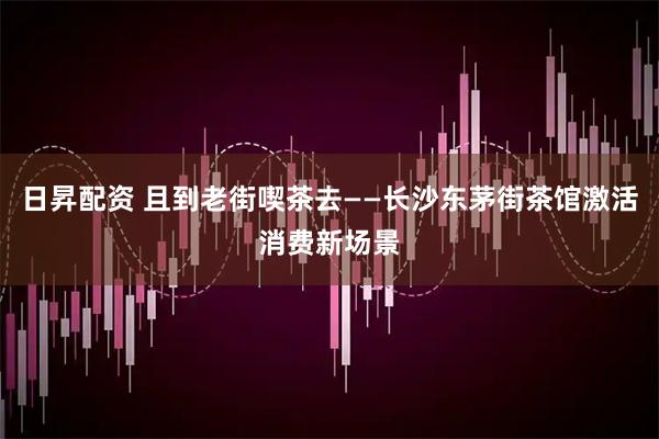 日昇配资 且到老街喫茶去——长沙东茅街茶馆激活消费新场景