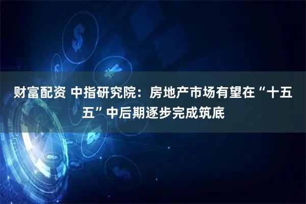 财富配资 中指研究院：房地产市场有望在“十五五”中后期逐步完成筑底